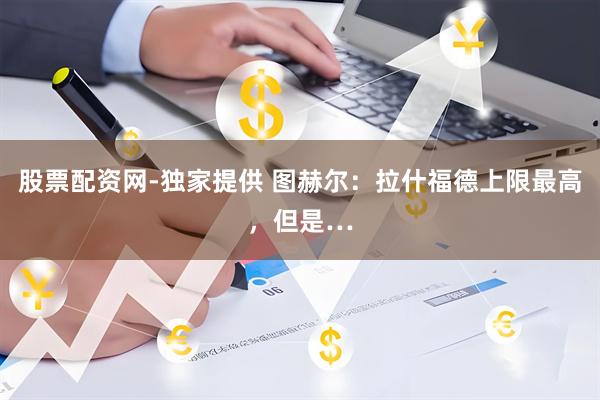 股票配资网-独家提供 图赫尔：拉什福德上限最高，但是…