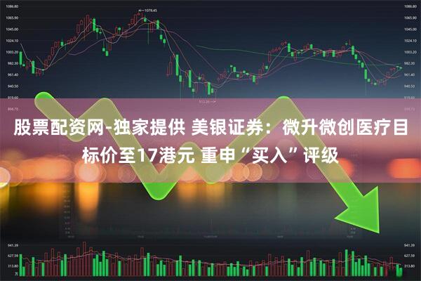 股票配资网-独家提供 美银证券：微升微创医疗目标价至17港元 重申“买入”评级