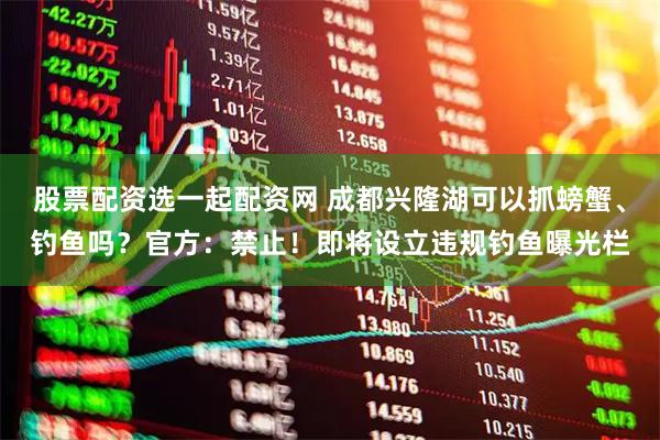 股票配资选一起配资网 成都兴隆湖可以抓螃蟹、钓鱼吗？官方：禁止！即将设立违规钓鱼曝光栏