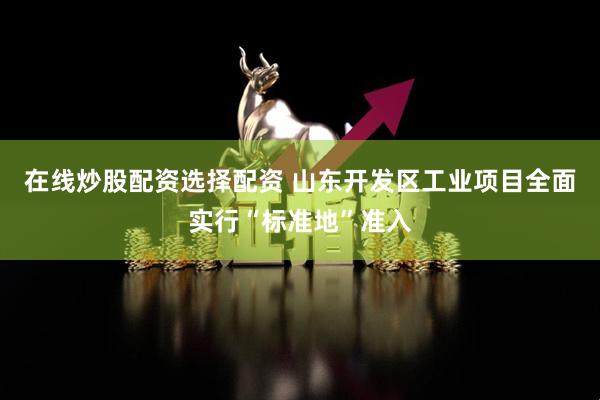 在线炒股配资选择配资 山东开发区工业项目全面实行“标准地”准入