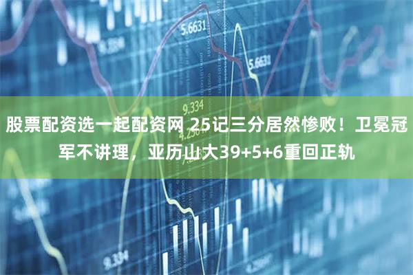 股票配资选一起配资网 25记三分居然惨败！卫冕冠军不讲理，亚历山大39+5+6重回正轨