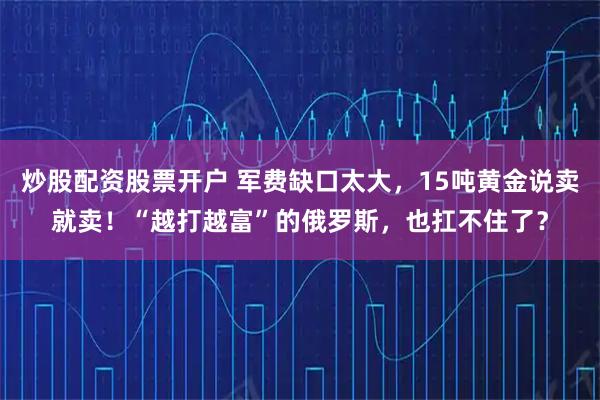 炒股配资股票开户 军费缺口太大，15吨黄金说卖就卖！“越打越富”的俄罗斯，也扛不住了？