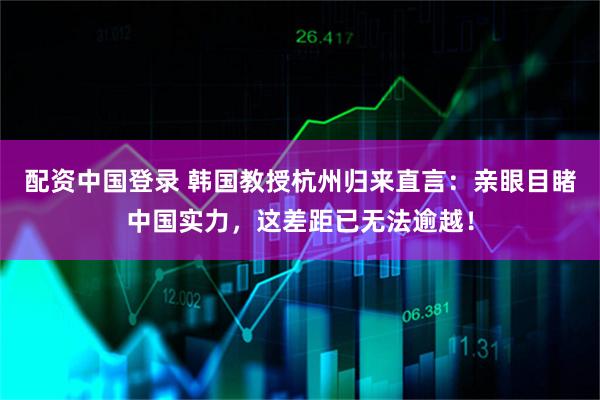 配资中国登录 韩国教授杭州归来直言:亲眼目睹中国实力,这差距已无法逾越!