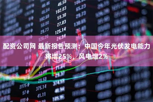配资公司网 最新报告预测：中国今年光伏发电能力将增25%，风电增2%