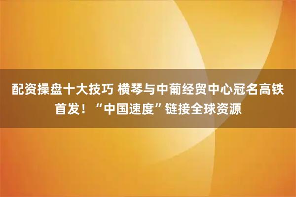配资操盘十大技巧 横琴与中葡经贸中心冠名高铁首发！“中国速度”链接全球资源