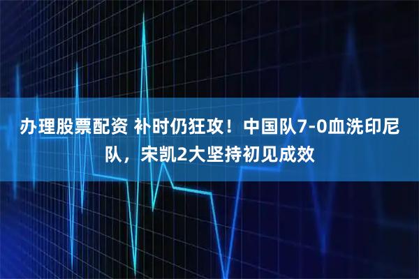 办理股票配资 补时仍狂攻！中国队7-0血洗印尼队，宋凯2大坚持初见成效
