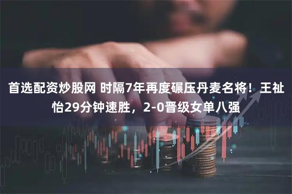 首选配资炒股网 时隔7年再度碾压丹麦名将！王祉怡29分钟速胜，2-0晋级女单八强