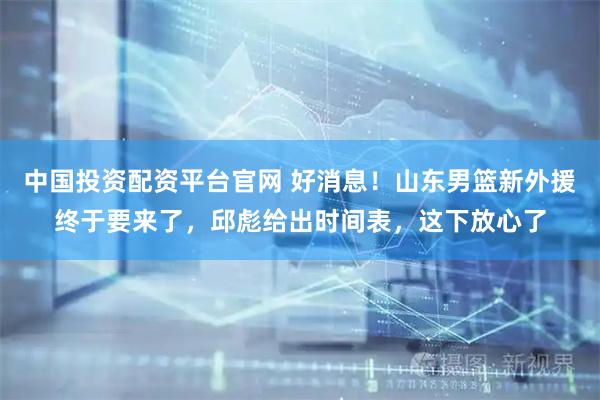 中国投资配资平台官网 好消息！山东男篮新外援终于要来了，邱彪给出时间表，这下放心了