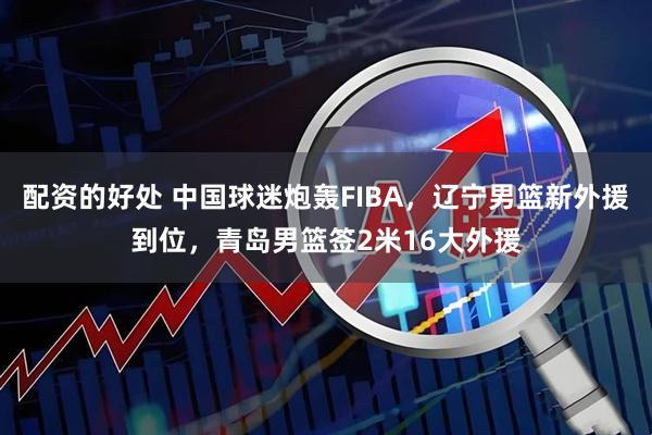 配资的好处 中国球迷炮轰FIBA，辽宁男篮新外援到位，青岛男篮签2米16大外援