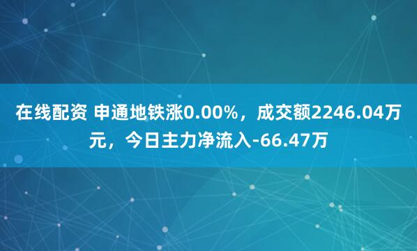 在线配资 申通地铁涨0.00%,成交额2246.04万元,今日主力净流入-66.47万