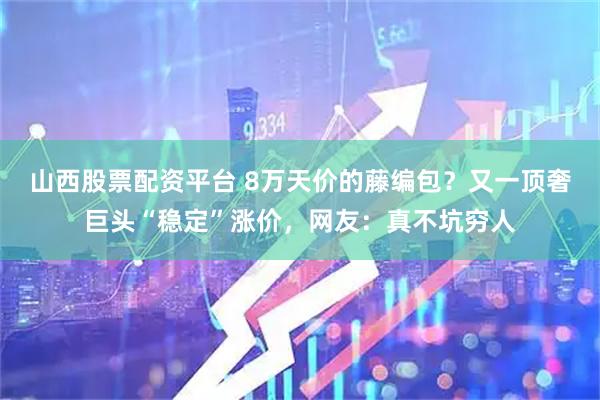 山西股票配资平台 8万天价的藤编包?又一顶奢巨头“稳定”涨价,网友:真不坑穷人