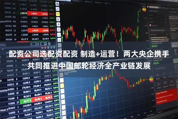 配资公司选配资配资 制造+运营!两大央企携手共同推进中国邮轮经济全产业链发展