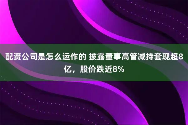 配资公司是怎么运作的 披露董事高管减持套现超8亿，股价跌近8%
