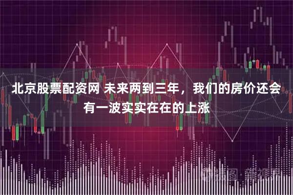 北京股票配资网 未来两到三年，我们的房价还会有一波实实在在的上涨
