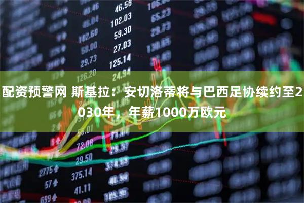 配资预警网 斯基拉：安切洛蒂将与巴西足协续约至2030年，年薪1000万欧元