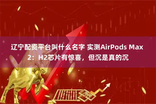 辽宁配资平台叫什么名字 实测AirPods Max 2：H2芯片有惊喜，但沉是真的沉
